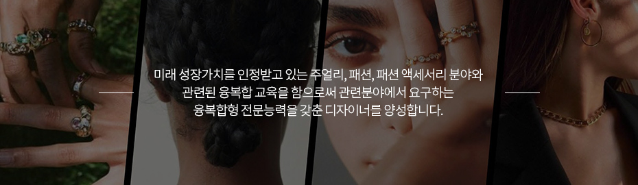 미래 성장가치를 인정받고 있는 주얼리, 패션, 패션 액세서리 분야와 관련된 융복합 교육을 함으로써 관련분야에서 요구하는 융복합형 전문능력을 갖춘 디자이너를 양성합니다.